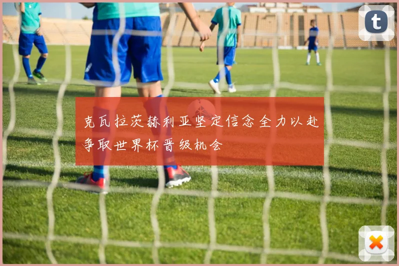 克瓦拉茨赫利亚坚定信念全力以赴争取世界杯晋级机会
