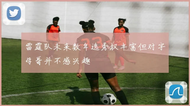 雷霆队未来数年选秀权丰富但对字母哥并不感兴趣