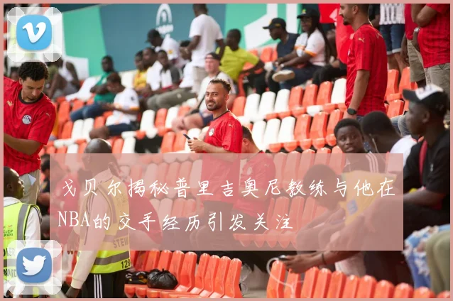戈贝尔揭秘普里吉奥尼教练与他在NBA的交手经历引发关注