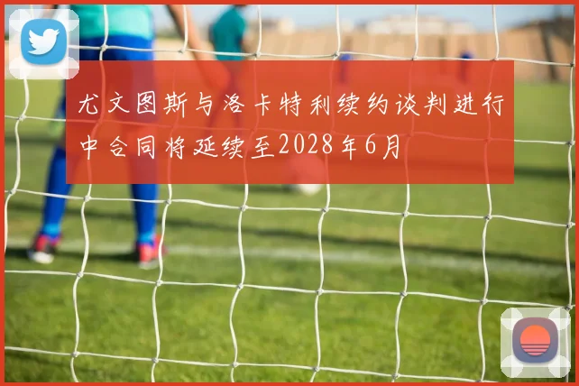 尤文图斯与洛卡特利续约谈判进行中合同将延续至2028年6月