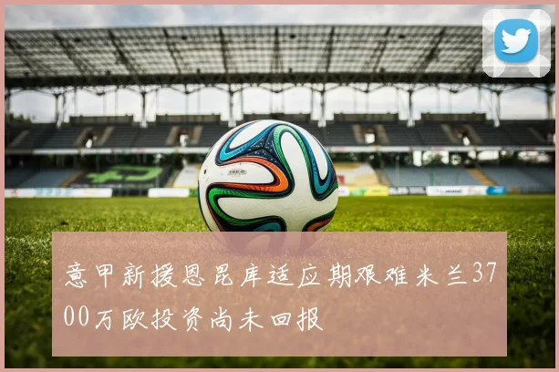 意甲新援恩昆库适应期艰难米兰3700万欧投资尚未回报