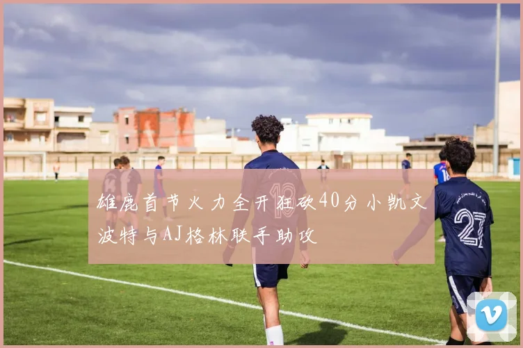 雄鹿首节火力全开狂砍40分小凯文波特与AJ格林联手助攻