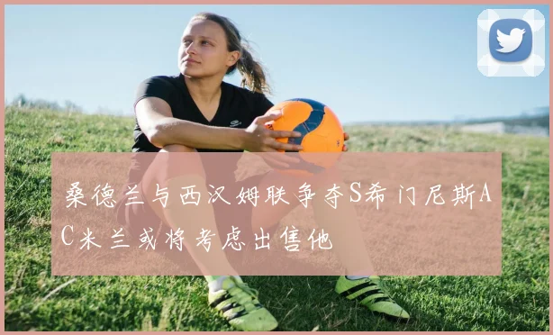 桑德兰与西汉姆联争夺S希门尼斯AC米兰或将考虑出售他