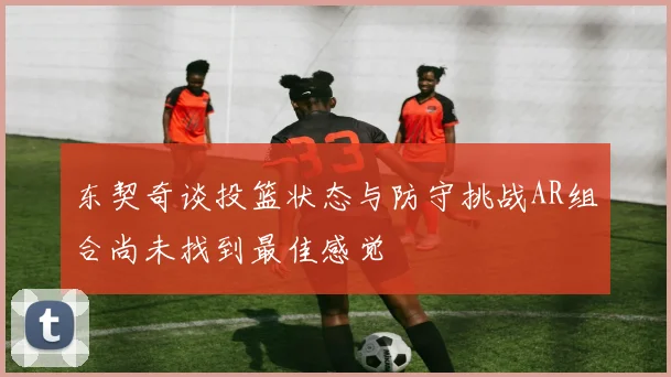 东契奇谈投篮状态与防守挑战AR组合尚未找到最佳感觉