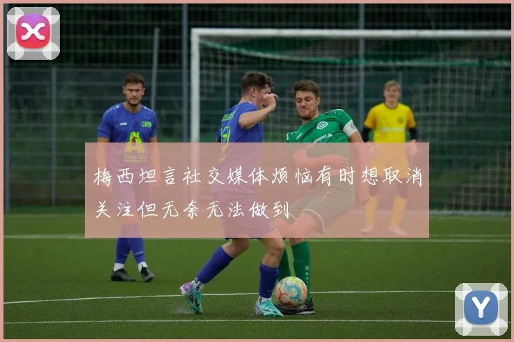 梅西坦言社交媒体烦恼有时想取消关注但无奈无法做到