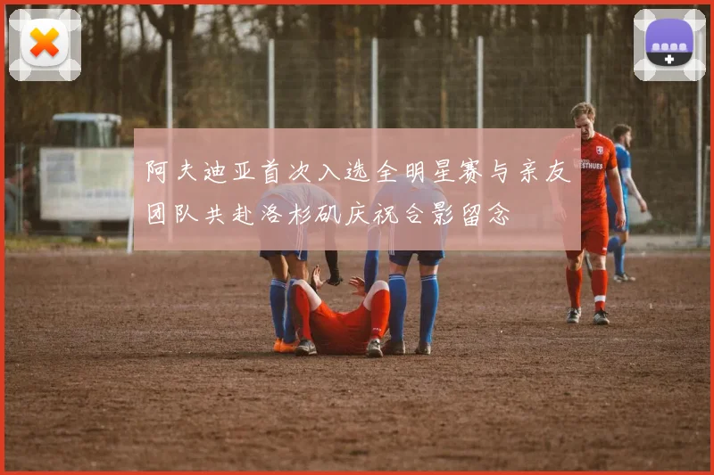 阿夫迪亚首次入选全明星赛与亲友团队共赴洛杉矶庆祝合影留念