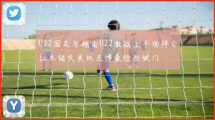 U22国足与越南U22激战上半场拜合拉木错失良机王博豪险些破门