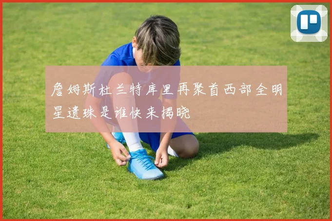 詹姆斯杜兰特库里再聚首西部全明星遗珠是谁快来揭晓