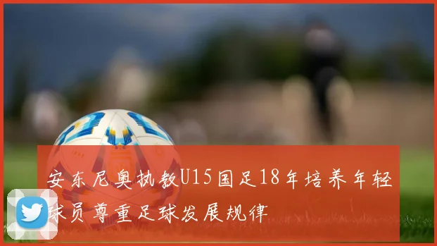 安东尼奥执教U15国足18年培养年轻球员尊重足球发展规律