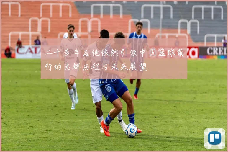 二十多年后他依然引领中国篮球前行的光辉历程与未来展望