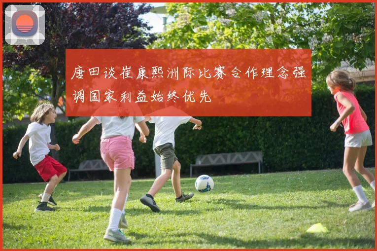 唐田谈崔康熙洲际比赛合作理念强调国家利益始终优先