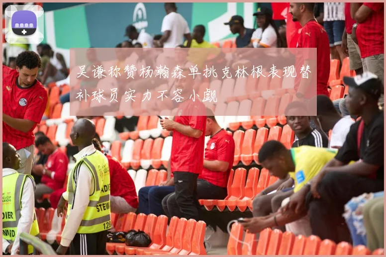 吴谦称赞杨瀚森单挑克林根表现替补球员实力不容小觑