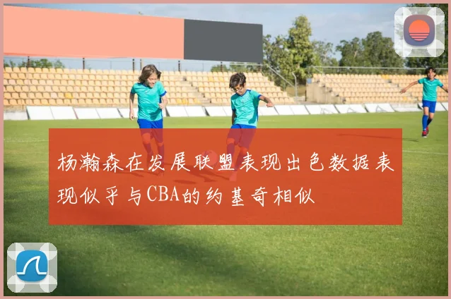 杨瀚森在发展联盟表现出色数据表现似乎与CBA的约基奇相似