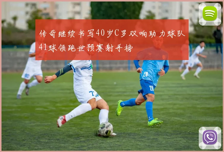 传奇继续书写40岁C罗双响助力球队41球领跑世预赛射手榜