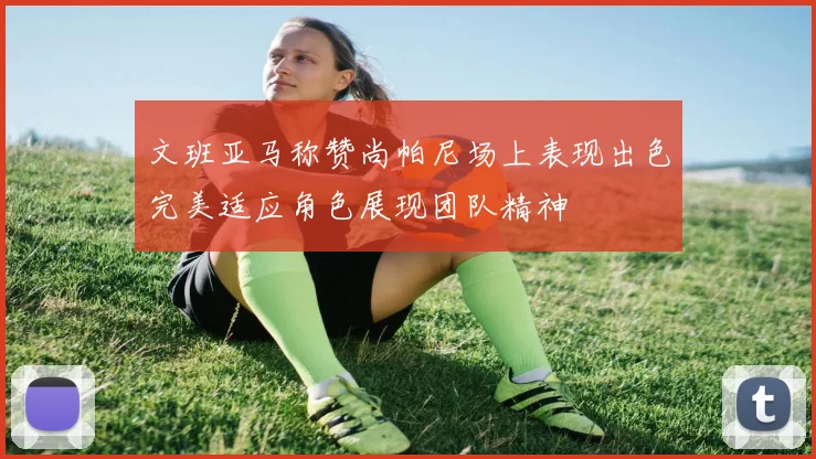 文班亚马称赞尚帕尼场上表现出色完美适应角色展现团队精神