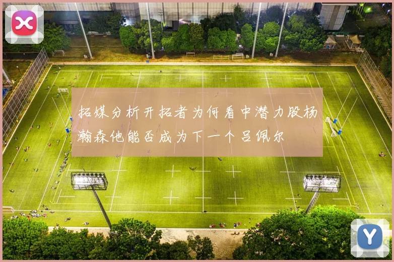 拓媒分析开拓者为何看中潜力股杨瀚森他能否成为下一个吕佩尔