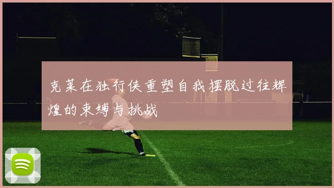 克莱在独行侠重塑自我摆脱过往辉煌的束缚与挑战