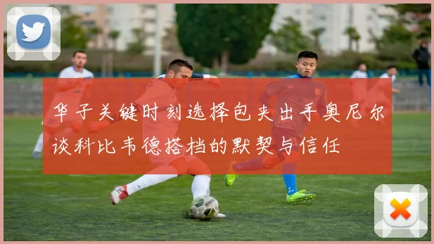华子关键时刻选择包夹出手奥尼尔谈科比韦德搭档的默契与信任