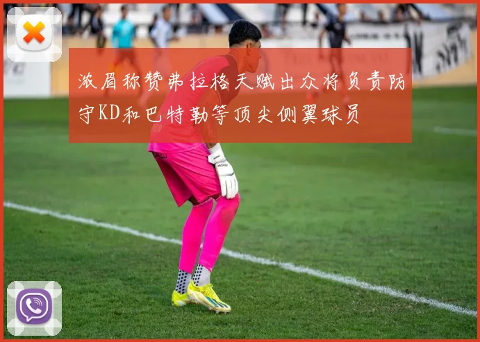 浓眉称赞弗拉格天赋出众将负责防守KD和巴特勒等顶尖侧翼球员