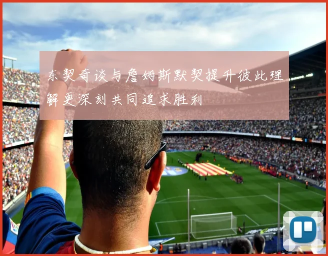 东契奇谈与詹姆斯默契提升彼此理解更深刻共同追求胜利