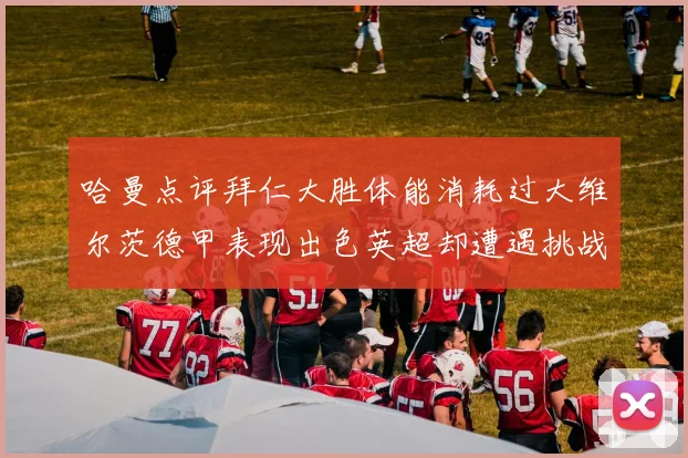 哈曼点评拜仁大胜体能消耗过大维尔茨德甲表现出色英超却遭遇挑战