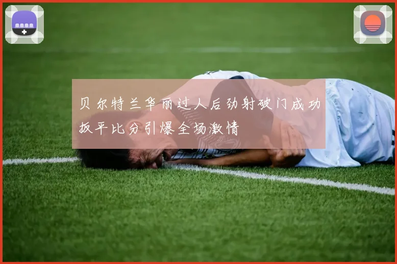 贝尔特兰华丽过人后劲射破门成功扳平比分引爆全场激情