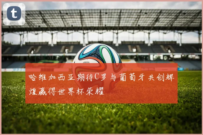 哈维加西亚期待C罗与葡萄牙共创辉煌赢得世界杯荣耀