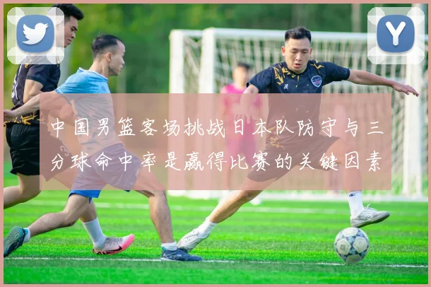 中国男篮客场挑战日本队防守与三分球命中率是赢得比赛的关键因素