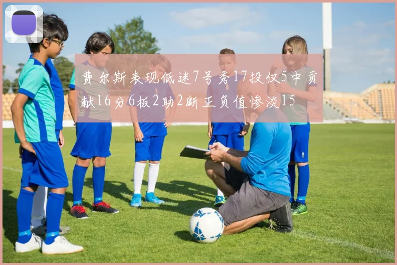 费尔斯表现低迷7号秀17投仅5中贡献16分6板2助2断正负值惨淡15
