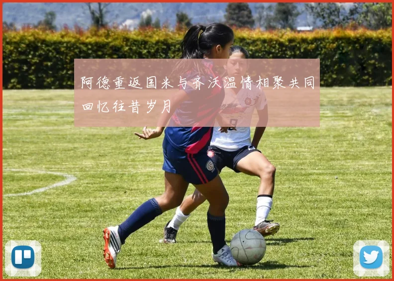 阿德重返国米与齐沃温情相聚共同回忆往昔岁月
