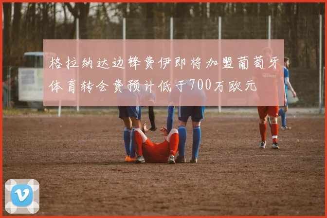 格拉纳达边锋费伊即将加盟葡萄牙体育转会费预计低于700万欧元