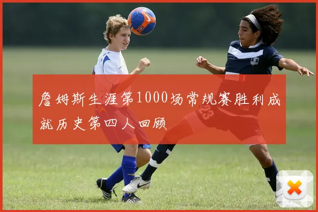 詹姆斯生涯第1000场常规赛胜利成就历史第四人回顾