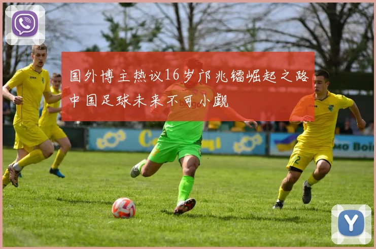 国外博主热议16岁邝兆镭崛起之路中国足球未来不可小觑