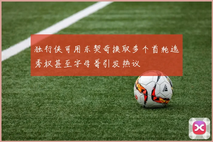 独行侠可用东契奇换取多个首轮选秀权甚至字母哥引发热议