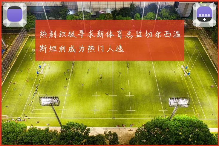 热刺积极寻求新体育总监切尔西温斯坦利成为热门人选