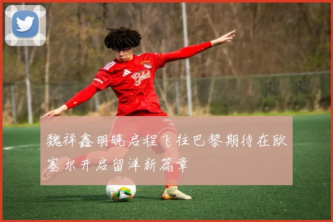 魏祥鑫明晚启程飞往巴黎期待在欧塞尔开启留洋新篇章