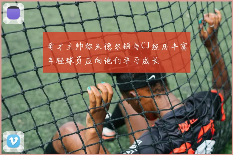 奇才主帅称米德尔顿与CJ经历丰富年轻球员应向他们学习成长
