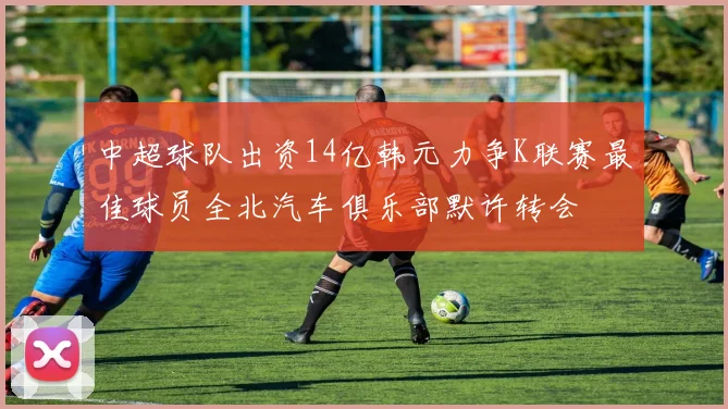 中超球队出资14亿韩元力争K联赛最佳球员全北汽车俱乐部默许转会