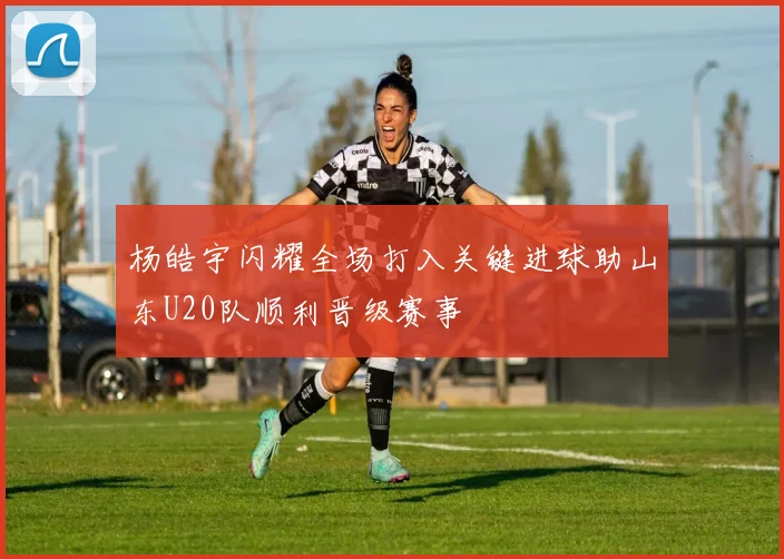 杨皓宇闪耀全场打入关键进球助山东U20队顺利晋级赛事