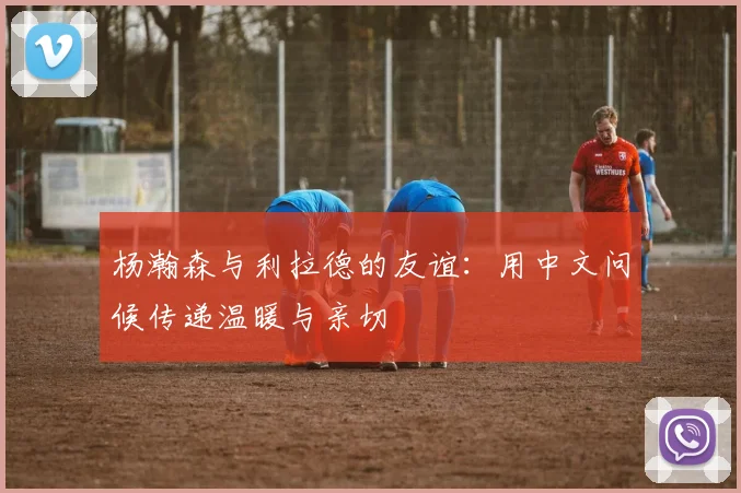杨瀚森与利拉德的友谊：用中文问候传递温暖与亲切