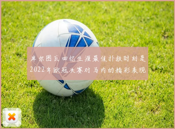 库尔图瓦回忆生涯最佳扑救时刻是2022年欧冠决赛对马内的精彩表现