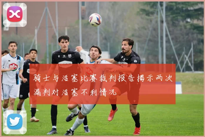 骑士与活塞比赛裁判报告揭示两次漏判对活塞不利情况
