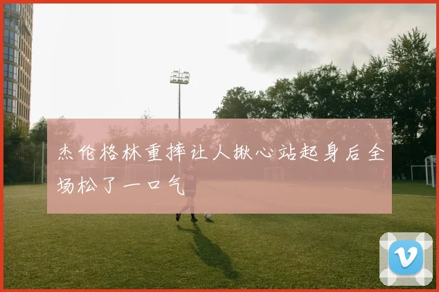 杰伦格林重摔让人揪心站起身后全场松了一口气